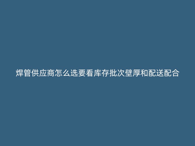 焊管供應商怎么選要看庫存批次壁厚和配送配合