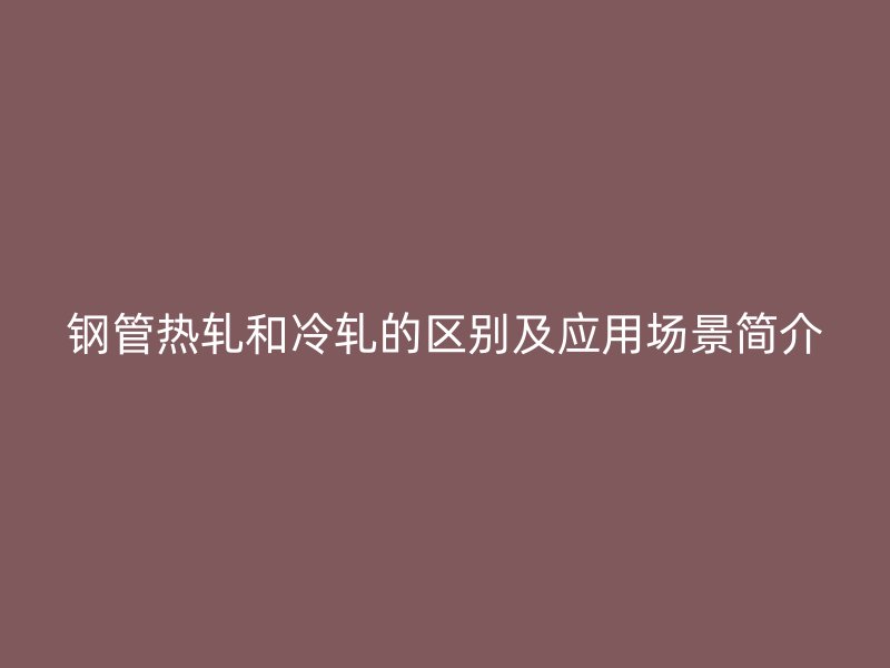鋼管熱軋和冷軋的區(qū)別及應(yīng)用場景簡介