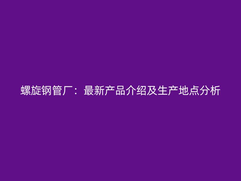 螺旋鋼管廠：最新產(chǎn)品介紹及生產(chǎn)地點(diǎn)分析