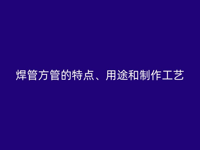 焊管方管的特點(diǎn)、用途和制作工藝