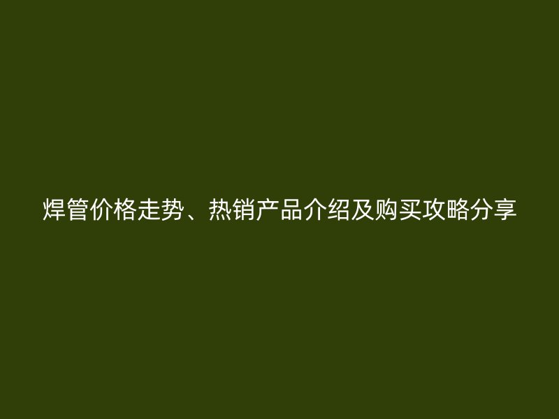 焊管價格走勢、熱銷產(chǎn)品介紹及購買攻略分享