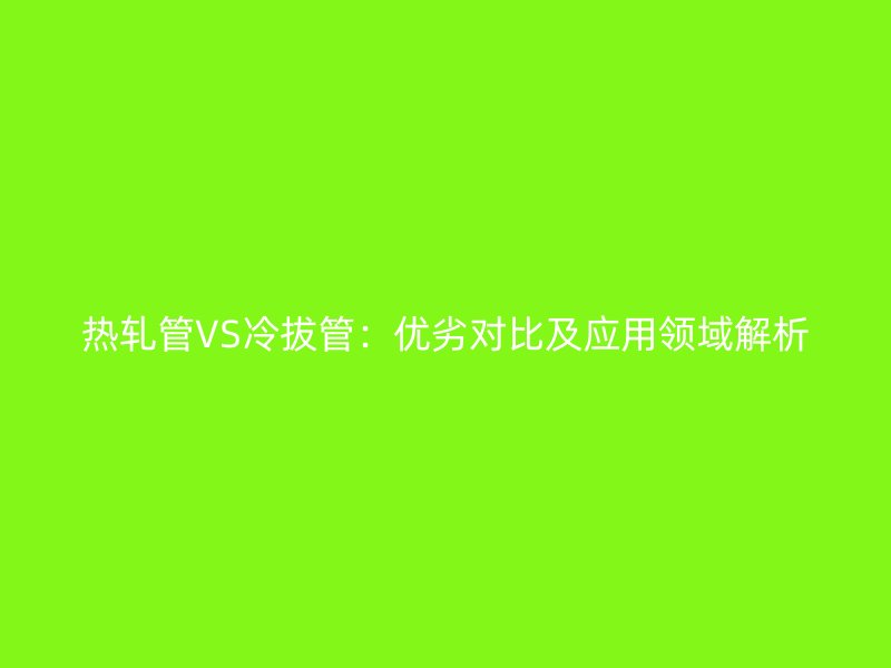 熱軋管VS冷拔管：優劣對比及應用領域解析