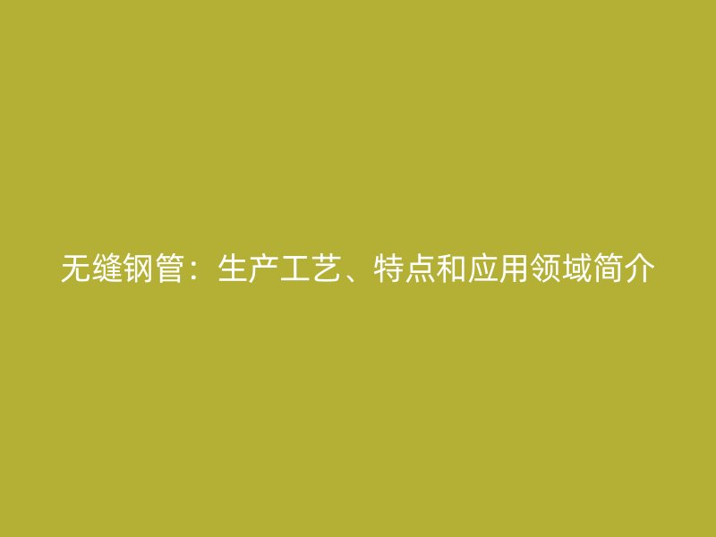 無(wú)縫鋼管:生產(chǎn)工藝、特點(diǎn)和應(yīng)用領(lǐng)域簡(jiǎn)介