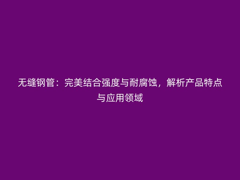 無縫鋼管：完美結合強度與耐腐蝕，解析產品特點與應用領域