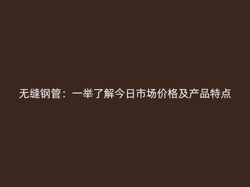無縫鋼管：一舉了解今日市場價格及產品特點
