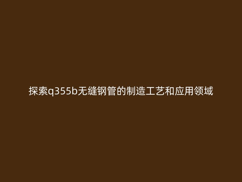 探索q355b無縫鋼管的制造工藝和應用領域