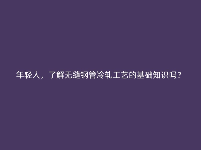 年輕人，了解無縫鋼管冷軋工藝的基礎(chǔ)知識嗎？