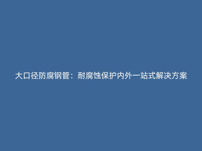 大口徑防腐鋼管:耐腐蝕保護內(nèi)外一站式解決方案