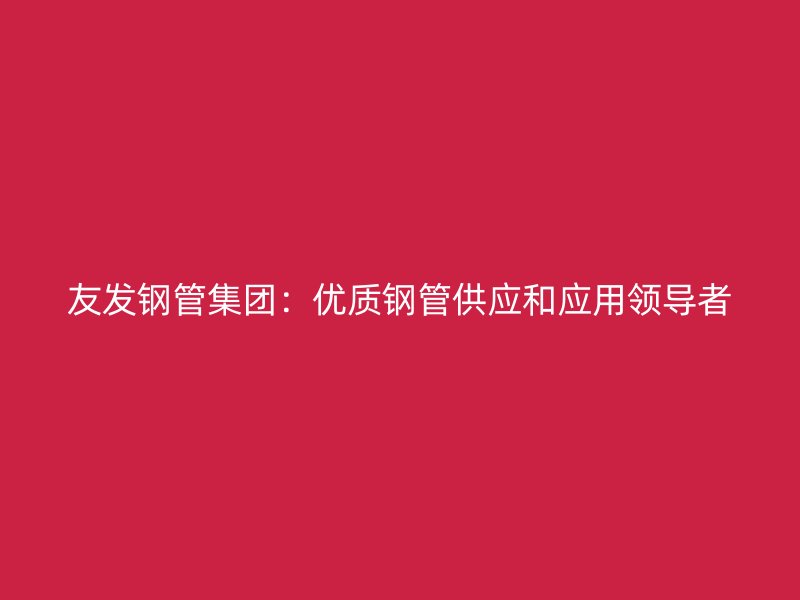 友發鋼管集團：優質鋼管供應和應用領導者