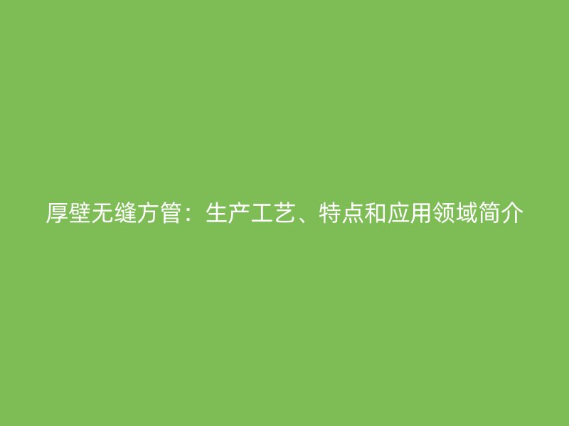 厚壁無縫方管：生產(chǎn)工藝、特點和應用領域簡介