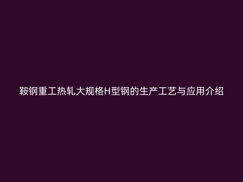 鞍鋼重工熱軋大規(guī)格H型鋼的生產(chǎn)工藝與應(yīng)用介紹