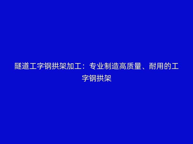 隧道工字鋼拱架加工：專業(yè)制造高質(zhì)量、耐用的工字鋼拱架