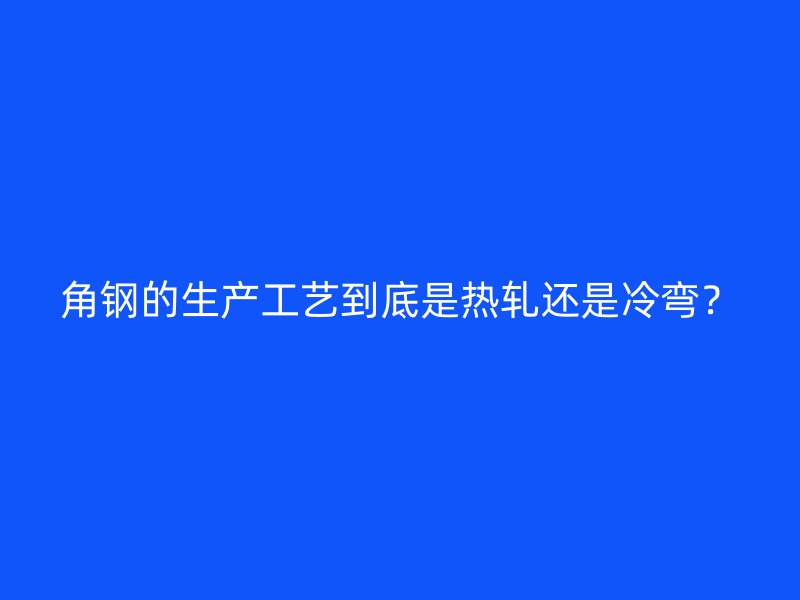 角鋼的生產工藝到底是熱軋還是冷彎？