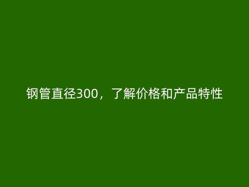 鋼管直徑300，了解價格和產品特性