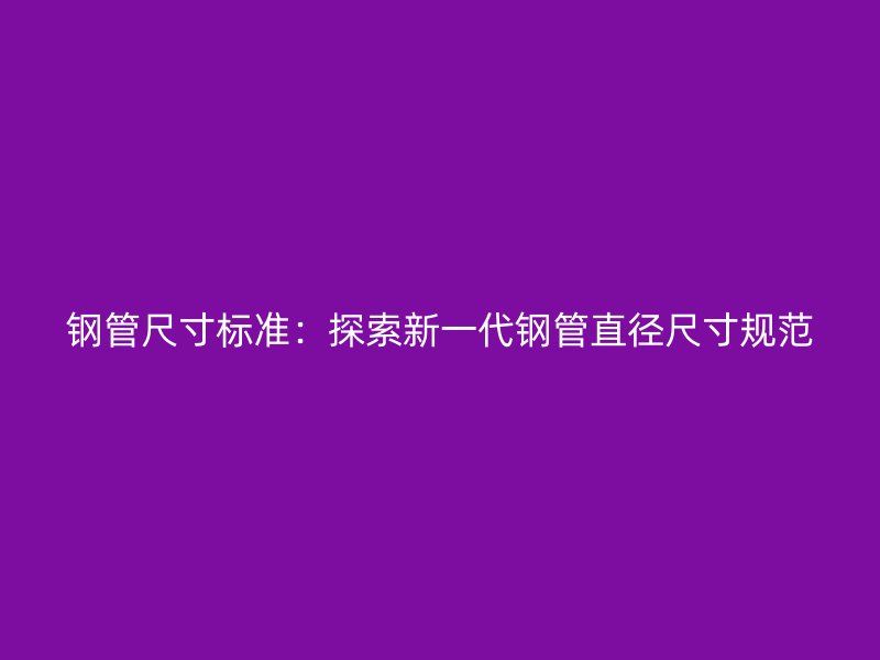 鋼管尺寸標準：探索新一代鋼管直徑尺寸規范