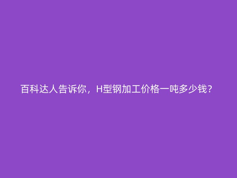 百科達人告訴你，H型鋼加工價格一噸多少錢？