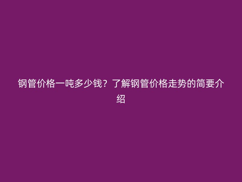 鋼管價格一噸多少錢？了解鋼管價格走勢的簡要介紹
