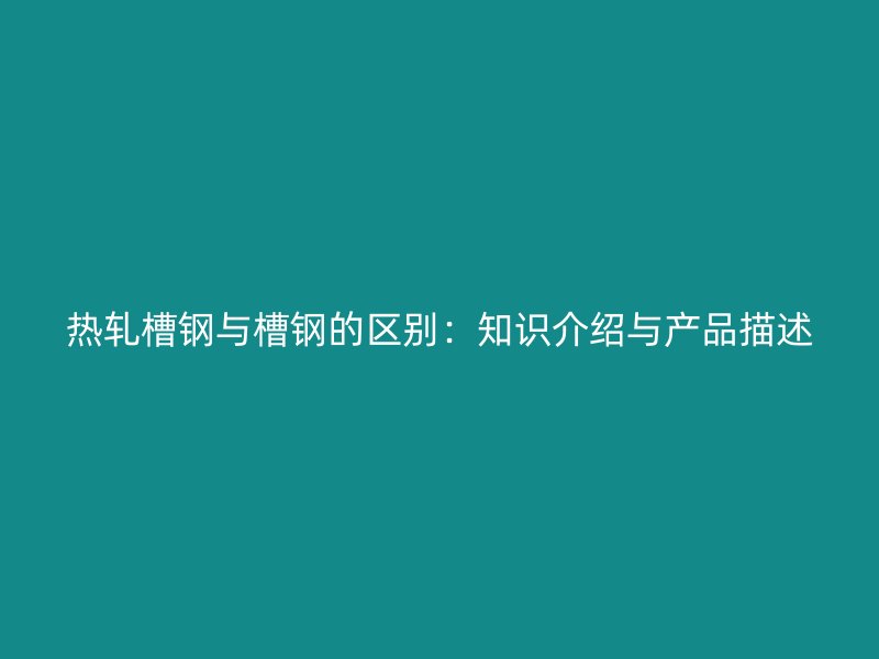 熱軋槽鋼與槽鋼的區別：知識介紹與產品描述