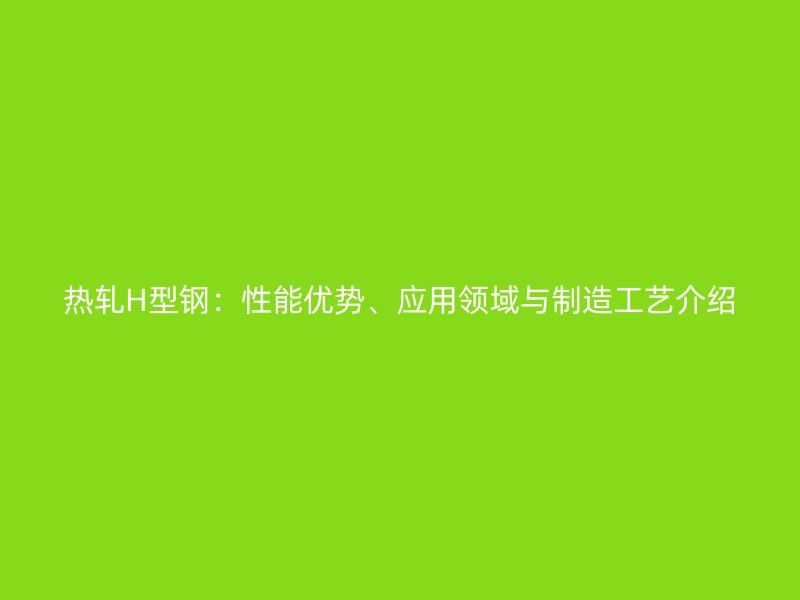 熱軋H型鋼:性能優(yōu)勢、應用領域與制造工藝介紹