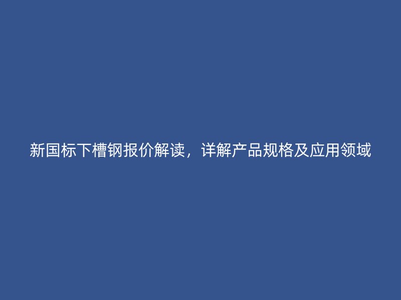 新國標下槽鋼報價解讀，詳解產品規格及應用領域