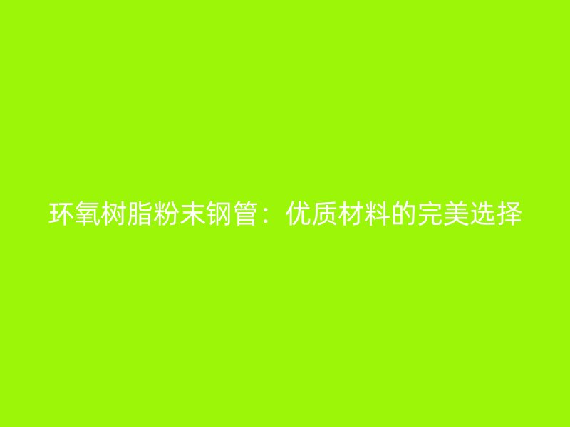 環氧樹脂粉末鋼管：優質材料的完美選擇