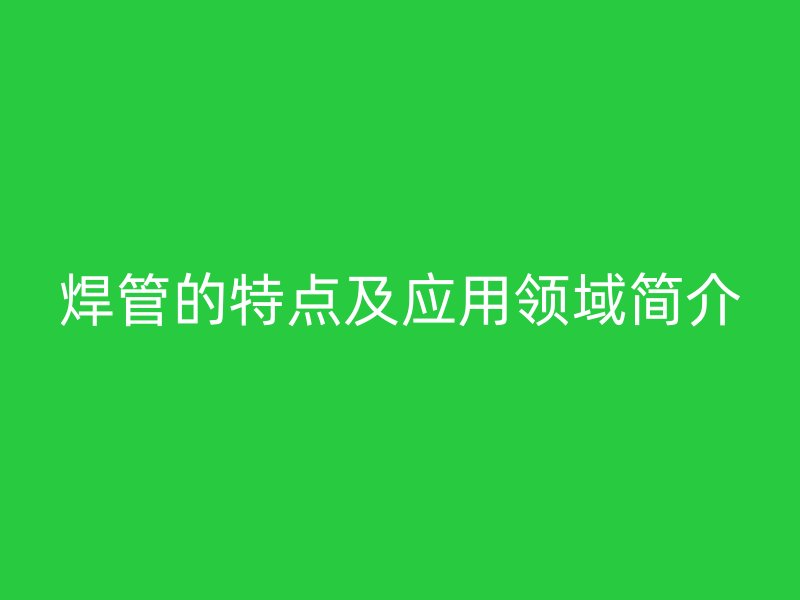 焊管的特點及應(yīng)用領(lǐng)域簡介