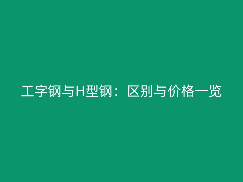 工字鋼與H型鋼：區(qū)別與價格一覽