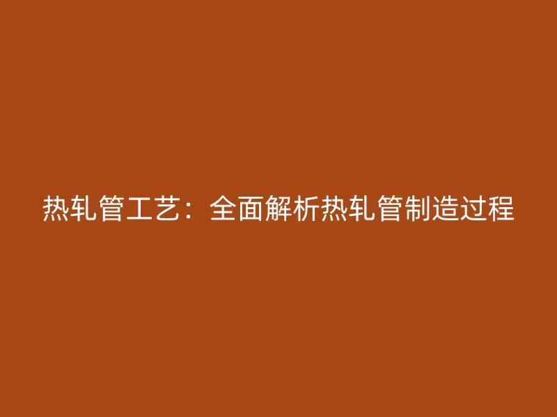 熱軋管工藝:全面解析熱軋管制造過程