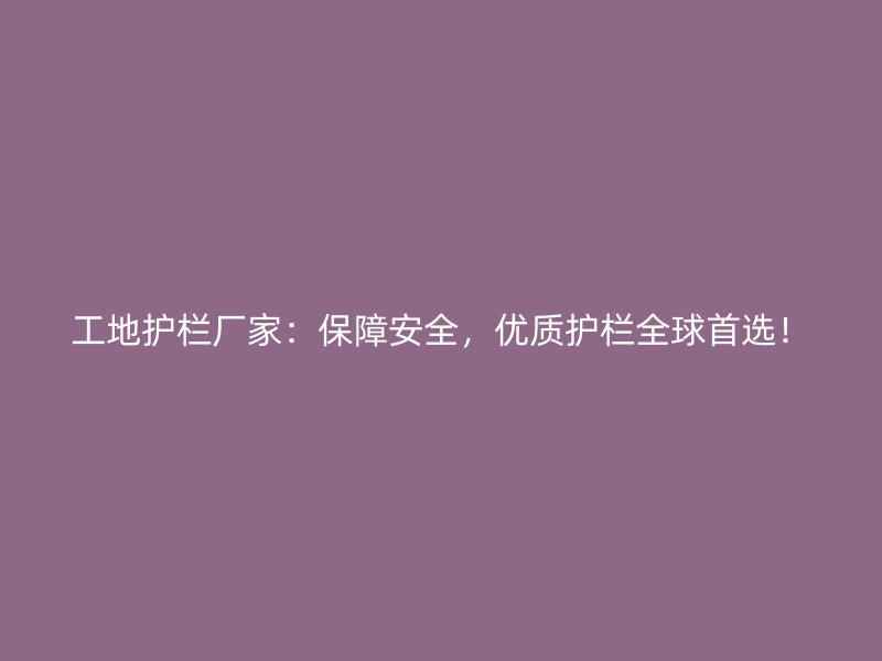 工地護欄廠家：保障安全，優(yōu)質(zhì)護欄全球首選！