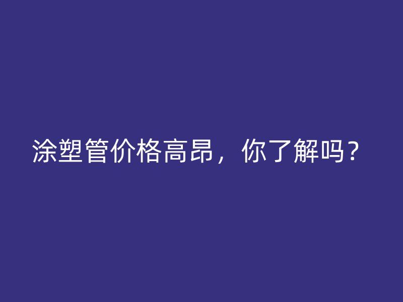 涂塑管價格高昂，你了解嗎？