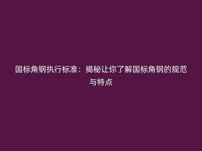 國標角鋼執行標準：揭秘讓你了解國標角鋼的規范與特點