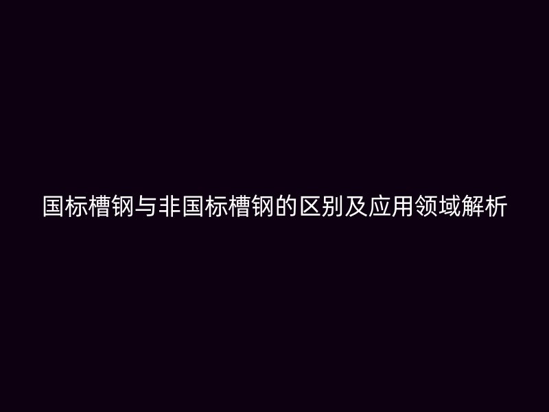 國標槽鋼與非國標槽鋼的區別及應用領域解析