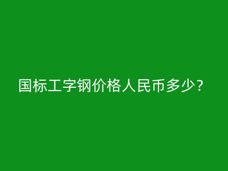 國標工字鋼價格人民幣多少？
