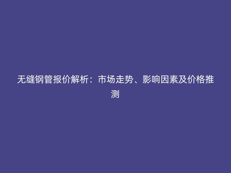 無縫鋼管報(bào)價(jià)解析：市場(chǎng)走勢(shì)、影響因素及價(jià)格推測(cè)