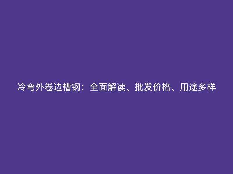 冷彎外卷邊槽鋼:全面解讀、批發(fā)價格、用途多樣