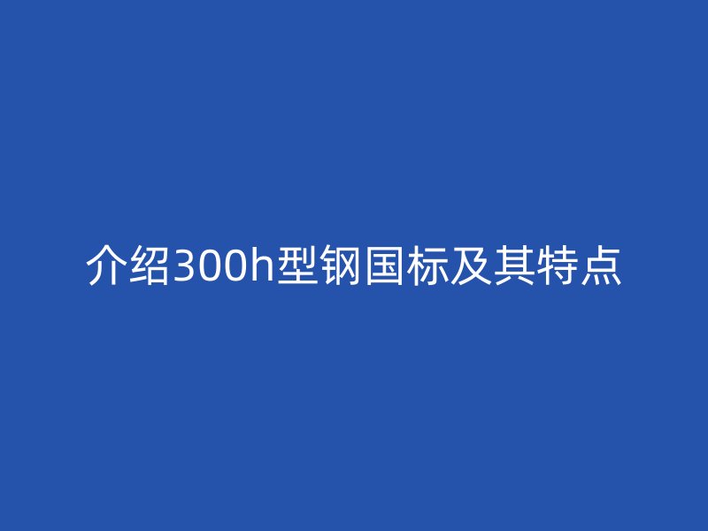 介紹300h型鋼國標及其特點