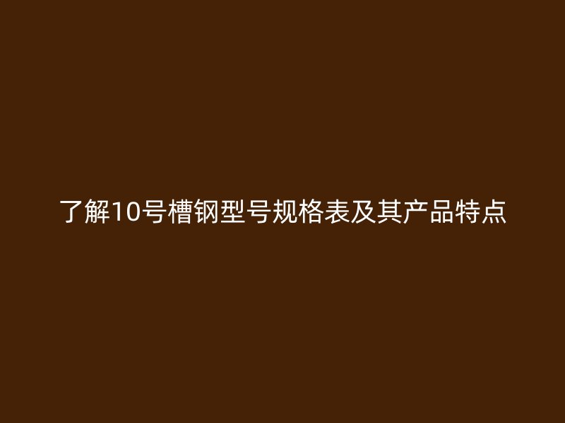 了解10號槽鋼型號規格表及其產品特點