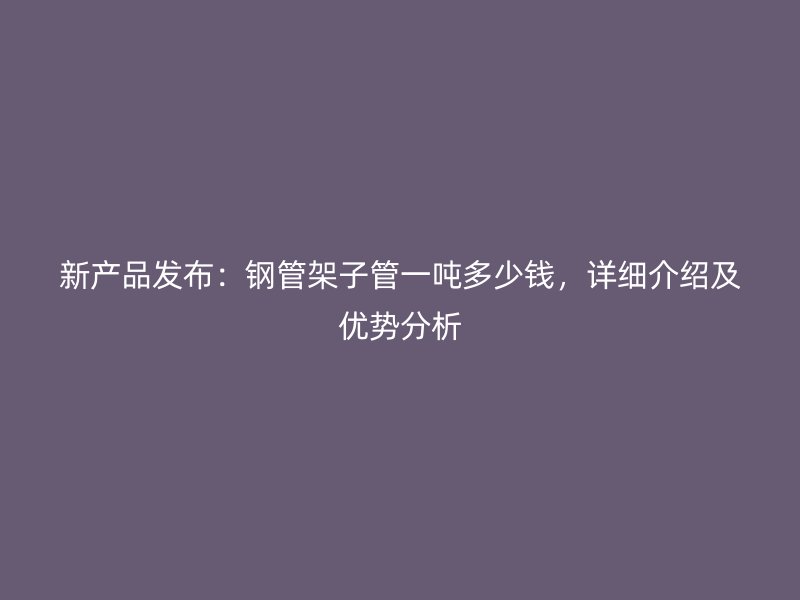 新產品發布：鋼管架子管一噸多少錢，詳細介紹及優勢分析