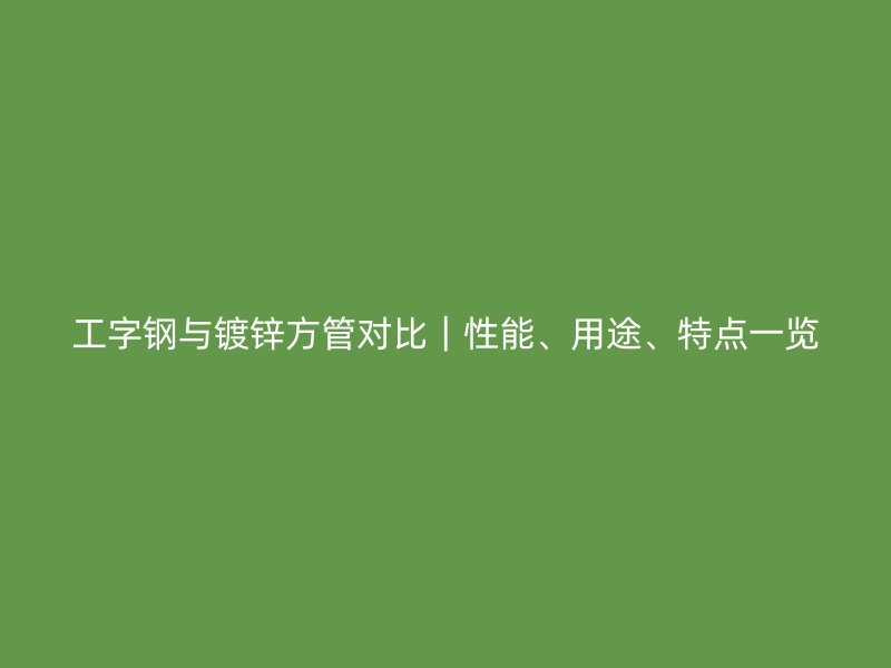 工字鋼與鍍鋅方管對比｜性能、用途、特點一覽
