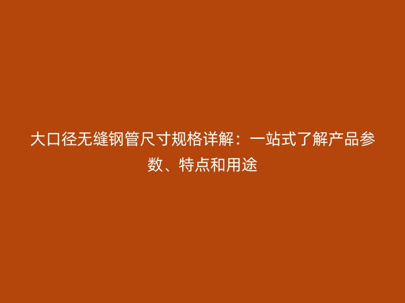 大口徑無縫鋼管尺寸規格詳解：一站式了解產品參數、特點和用途