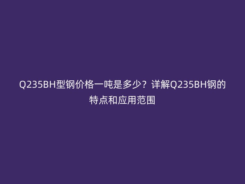 Q235BH型鋼價格一噸是多少？詳解Q235BH鋼的特點和應用范圍