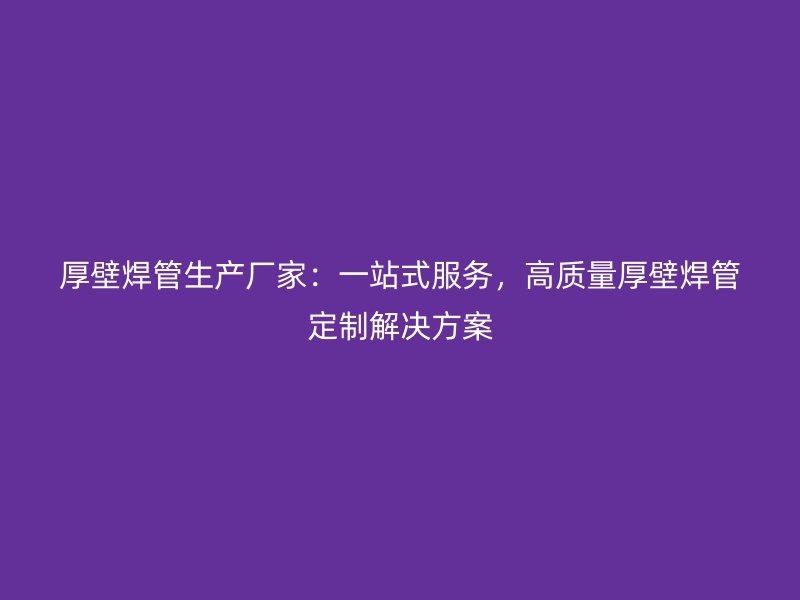 厚壁焊管生產(chǎn)廠家:一站式服務(wù),高質(zhì)量厚壁焊管定制解決方案