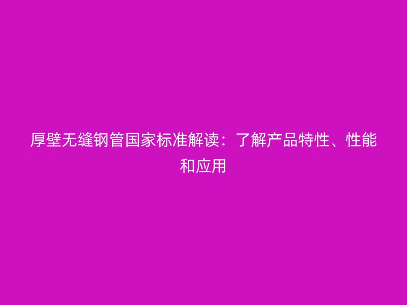 厚壁無縫鋼管國家標準解讀：了解產(chǎn)品特性、性能和應用