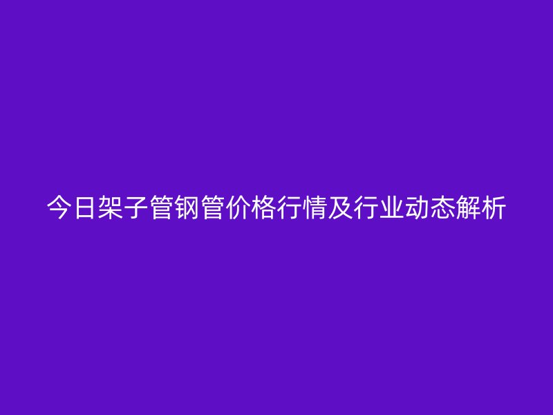 今日架子管鋼管價格行情及行業動態解析