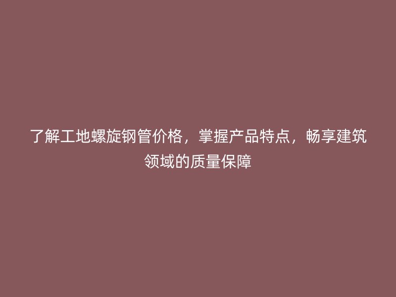 了解工地螺旋鋼管價格，掌握產品特點，暢享建筑領域的質量保障