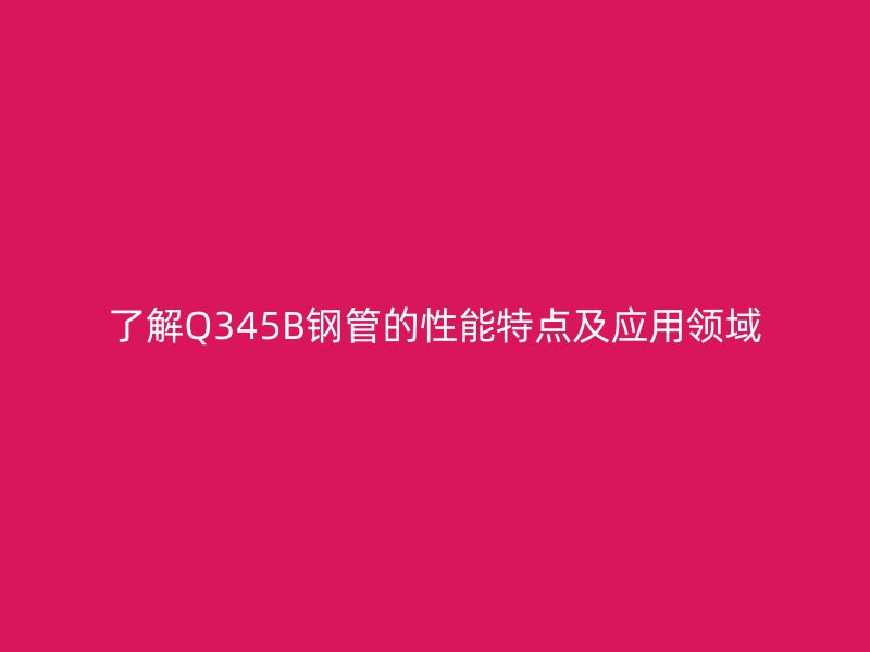 了解Q345B鋼管的性能特點及應用領域