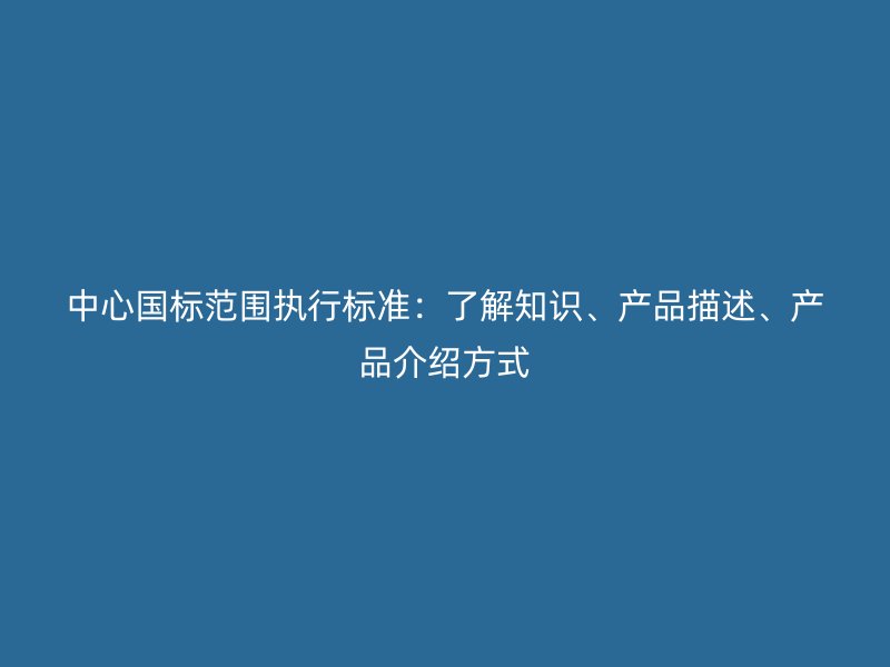 中心國標范圍執行標準：了解知識、產品描述、產品介紹方式