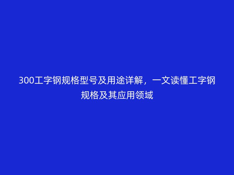 300工字鋼規(guī)格型號及用途詳解，一文讀懂工字鋼規(guī)格及其應(yīng)用領(lǐng)域
