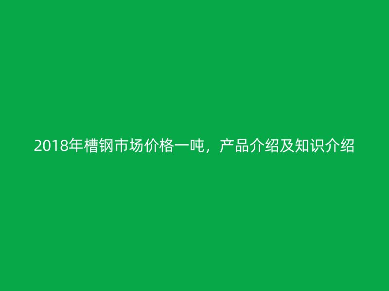 2018年槽鋼市場價格一噸，產品介紹及知識介紹