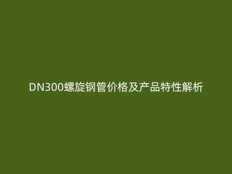 DN300螺旋鋼管價格及產(chǎn)品特性解析